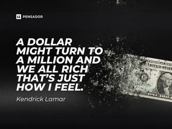 A dollar might turn to a million and we all rich that’s just how I feel.  Kendrick Lamar