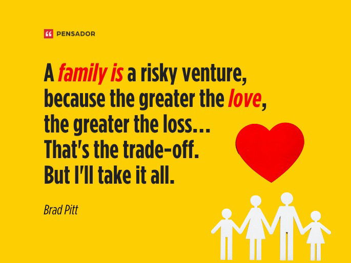 A family is a risky venture, because the greater the love, the greater the loss… That‘s the trade-off. But I‘ll take it all.  Brad Pitt