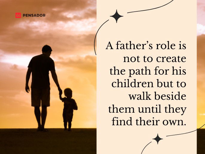 A father’s role is not to create the path for his children but to walk beside them until they find their own.
