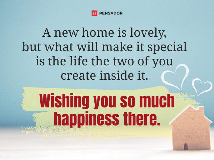 A new home is lovely, but what will make it special is the life the two of you create inside it. Wishing you so much happiness there.
