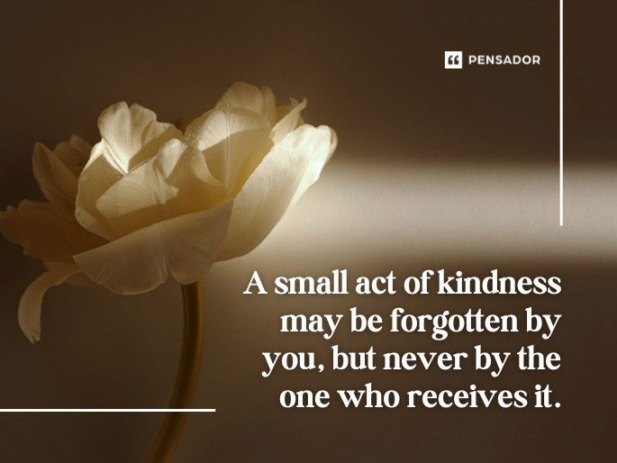 A small act of kindness may be forgotten by you, but never by the one who receives it.