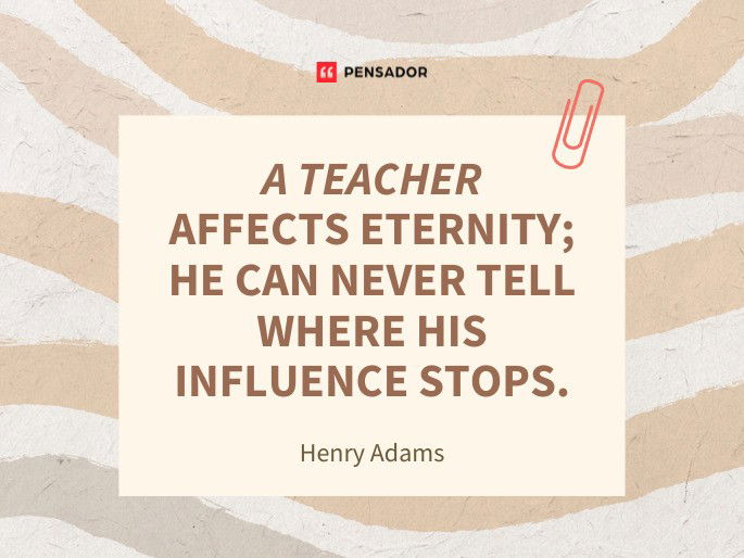 A teacher affects eternity; he can never tell where his influence stops.  Henry Adams