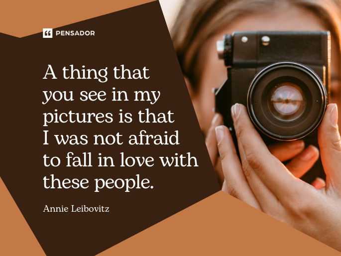 A thing that you see in my pictures is that I was not afraid to fall in love with these people.  Annie Leibovitz