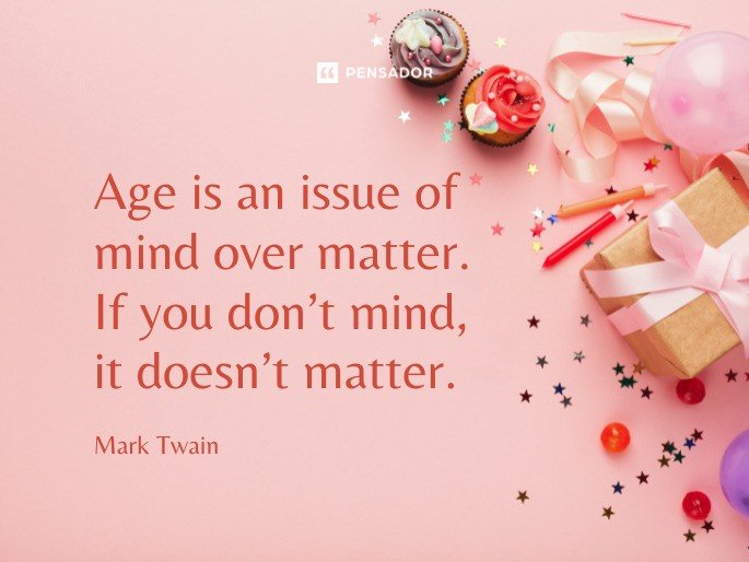 Age is an issue of mind over matter. If you don’t mind, it doesn’t matter.