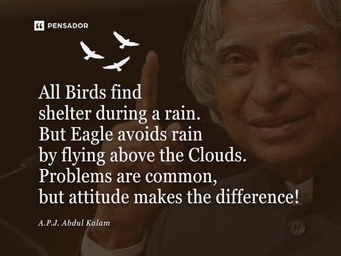 All Birds find shelter during a rain. But Eagle avoids rain by flying above the Clouds. Problems are common, but attitude makes the difference! A.P.J. Abdul Kalam