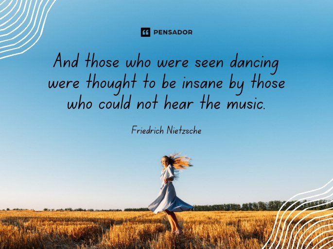 And those who were seen dancing were thought to be insane by those who could not hear the music. -Friedrich Nietzsche
