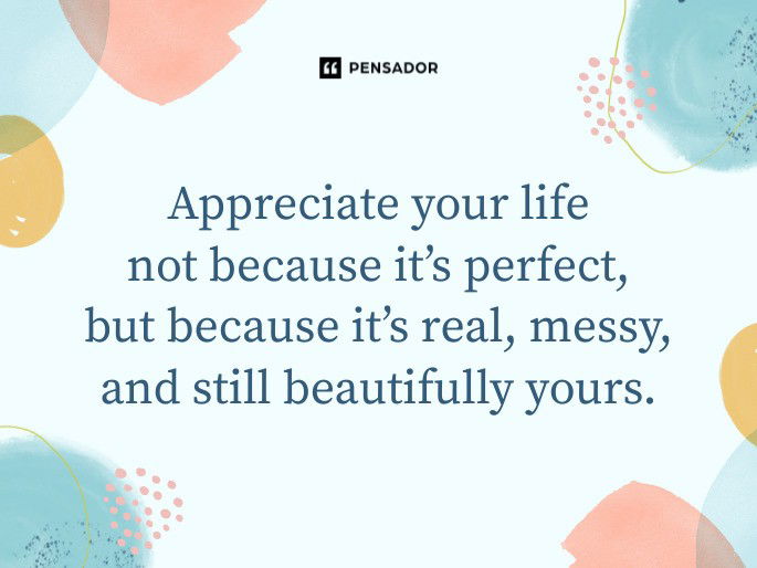 Appreciate your life not because it’s perfect, but because it’s real, messy, and still beautifully yours.