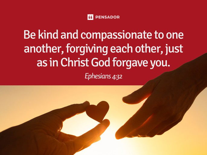 Be kind and compassionate to one another, forgiving each other, just as in Christ God forgave you.  Ephesians 4:32