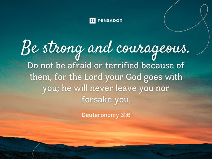 Be strong and courageous. Do not be afraid or terrified because of them, for the Lord your God goes with you; he will never leave you nor forsake you. Deuteronomy 31:6