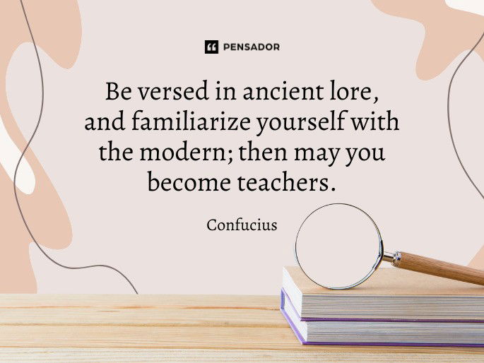 Be versed in ancient lore, and familiarize yourself with the modern; then may you become teachers.  Confucius