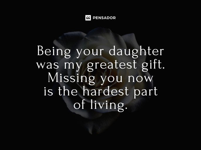 Being your daughter was my greatest gift. Missing you now is the hardest part of living.