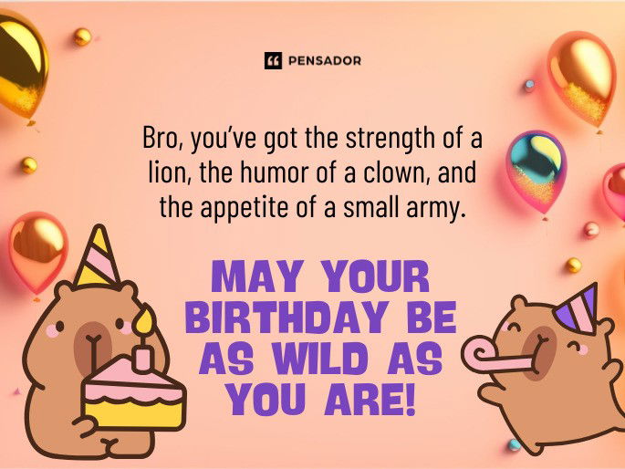 Bro, you’ve got the strength of a lion, the humor of a clown, and the appetite of a small army. May your birthday be as wild as you are!