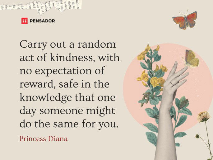 Carry out a random act of kindness, with no expectation of reward, safe in the knowledge that one day someone might do the same for you. Princess Diana