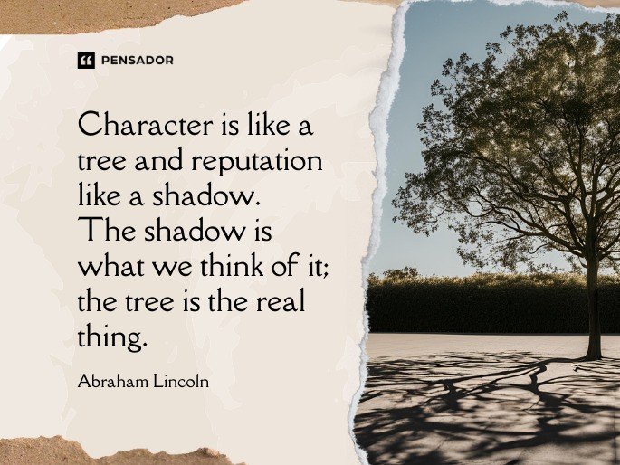 Character is like a tree and reputation like a shadow. The shadow is what we think of it; the tree is the real thing. -Abraham Lincoln