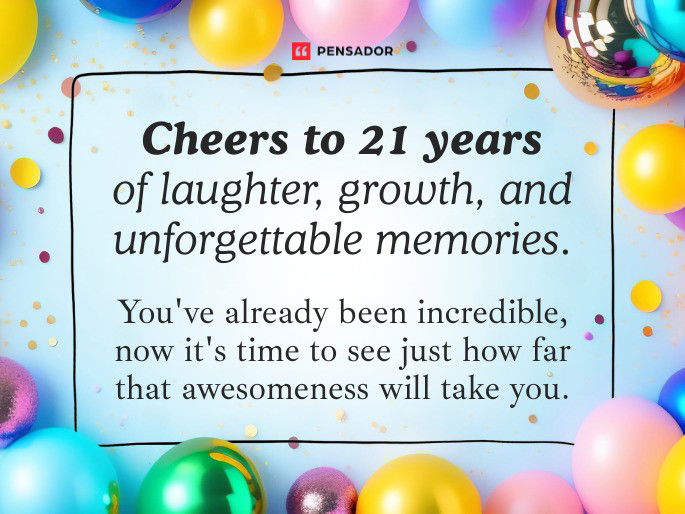 Cheers to 21 years of laughter, growth, and unforgettable memories. You‘ve already been incredible, now it‘s time to see just how far that awesomeness will take you.