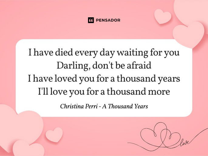 I have died every day waiting for you Darling, don‘t be afraid I have loved you for a thousand years I‘ll love you for a thousand more  Christina Perri - A Thousand Years