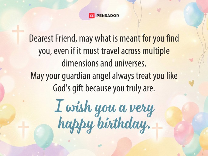 Dearest Friend, may what is meant for you find you, even if it must travel across multiple dimensions and universes. May your guardian angel always treat you like God‘s gift because you truly are. I wish you a very happy birthday.