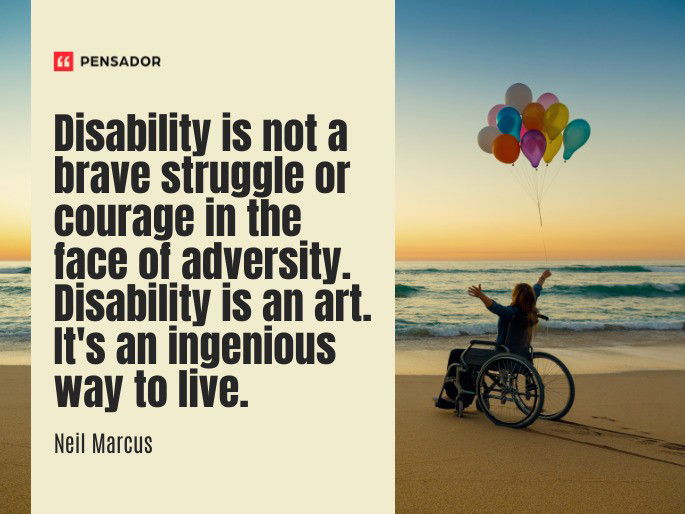 Disability is not a brave struggle or courage in the face of adversity. Disability is an art. It‘s an ingenious way to live.  Neil Marcus