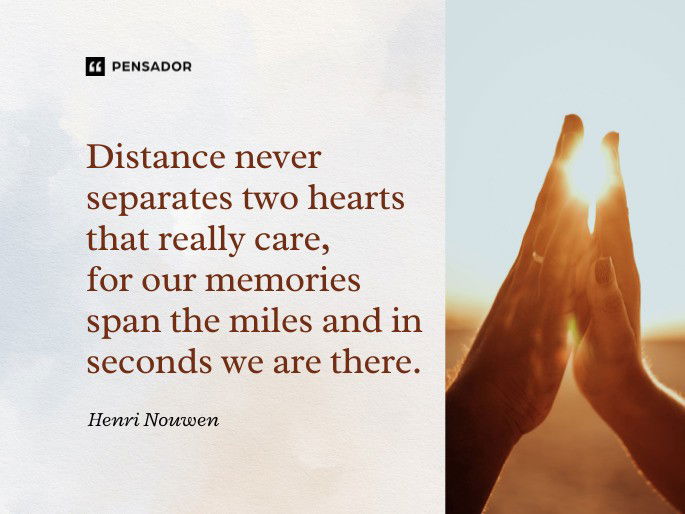 Distance never separates two hearts that really care, for our memories span the miles and in seconds we are there.  Henri Nouwen