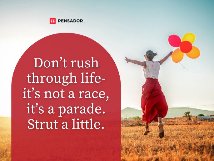 Don’t rush through life- it’s not a race, it’s a parade. Strut a little