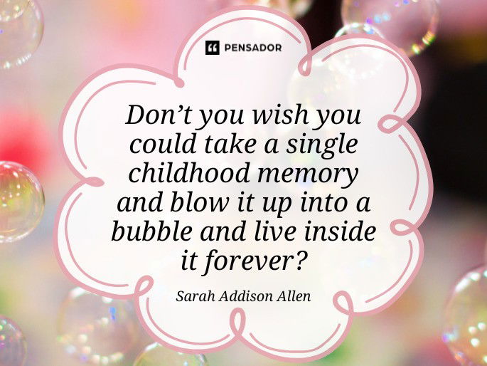 Don’t you wish you could take a single childhood memory and blow it up into a bubble and live inside it forever? Sarah Addison Allen