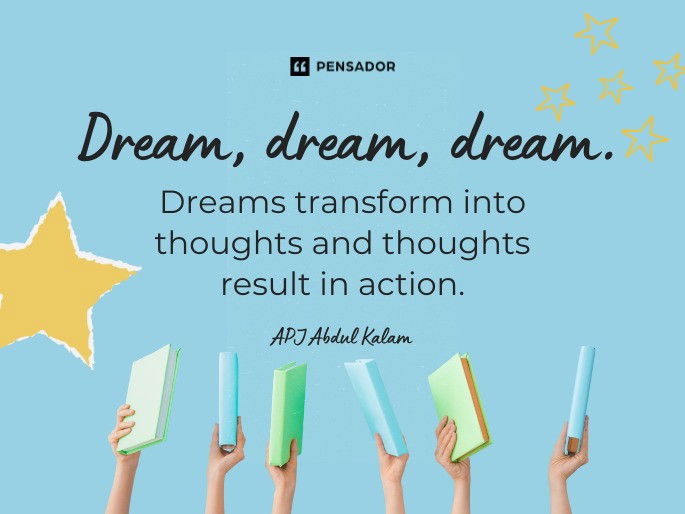 Dream, dream, dream. Dreams transform into thoughts and thoughts result in action.  APJ Abdul Kalam