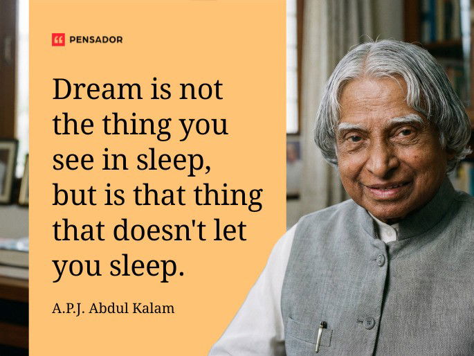 Dream is not the thing you see in sleep, but is that thing that doesn‘t let you sleep. A.P.J. Abdul Kalam