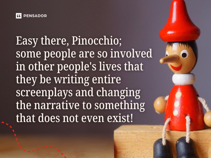 Easy there, Pinocchio; some people are so involved in other people‘s lives that they be writing entire screenplays and changing the narrative to something that does not even exist!