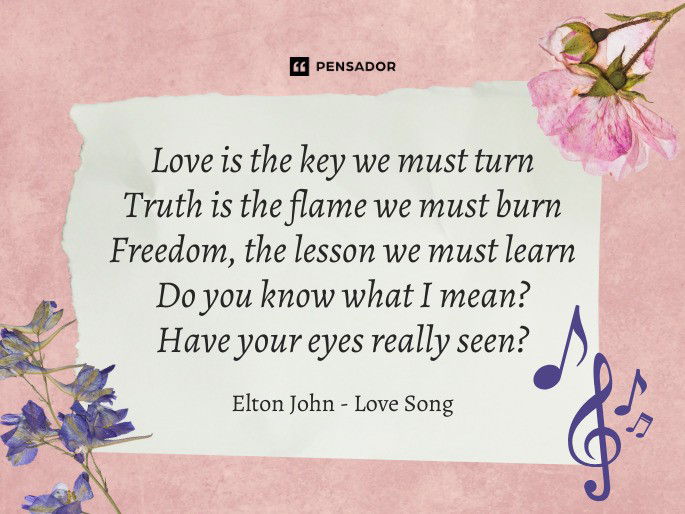 Love is the key we must turn Truth is the flame we must burn Freedom, the lesson we must learn Do you know what I mean? Have your eyes really seen?  Elton John - Love Song