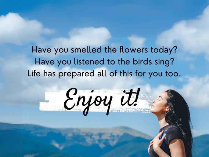 Have you smelled the flowers today? Have you listened to the birds sing? Life has prepared all of this for you too. Enjoy it!