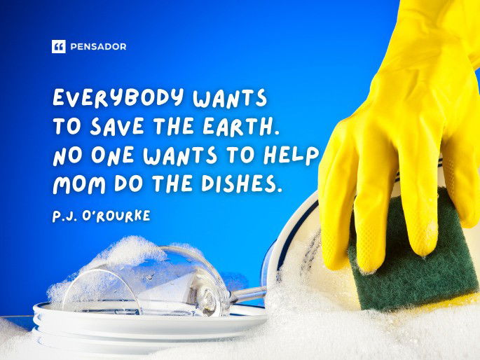 Everybody wants to save the earth. No one wants to help mom do the dishes.  P.J. O‘Rourke