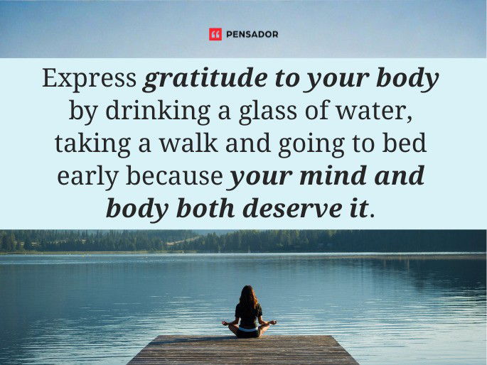 Express gratitude to your body by drinking a glass of water, taking a walk and going to bed early because your mind and body both deserve it.