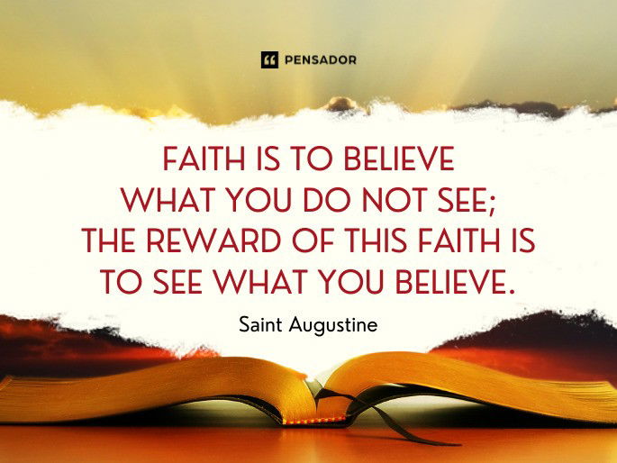 Faith is to believe what you do not see; the reward of this faith is to see what you believe. Saint Augustine