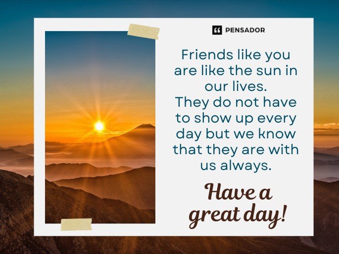 Friends like you are like the sun in our lives. They do not have to show up every day but we know that they are with us always. Have a great day