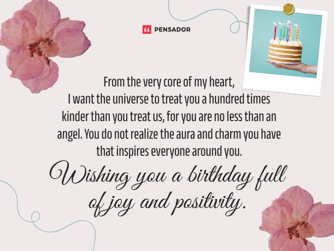 From the very core of my heart, I want the universe to treat you a hundred times kinder than you treat us, for you are no less than an angel. You do not realize the aura and charm you have that inspires everyone around you. Wishing you a birthday full of joy and positivity.