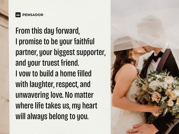 From this day forward, I promise to be your faithful partner, your biggest supporter, and your truest friend. I vow to build a home filled with laughter, respect, and unwavering love. No matter where life takes us, my heart will always belong to you.