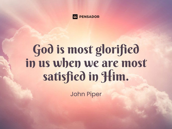 God is most glorified in us when we are most satisfied in Him.  John Piper