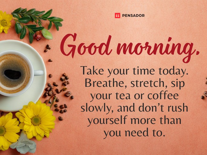 Good morning. Take your time today. Breathe, stretch, sip your tea or coffee slowly, and don’t rush yourself more than you need to.