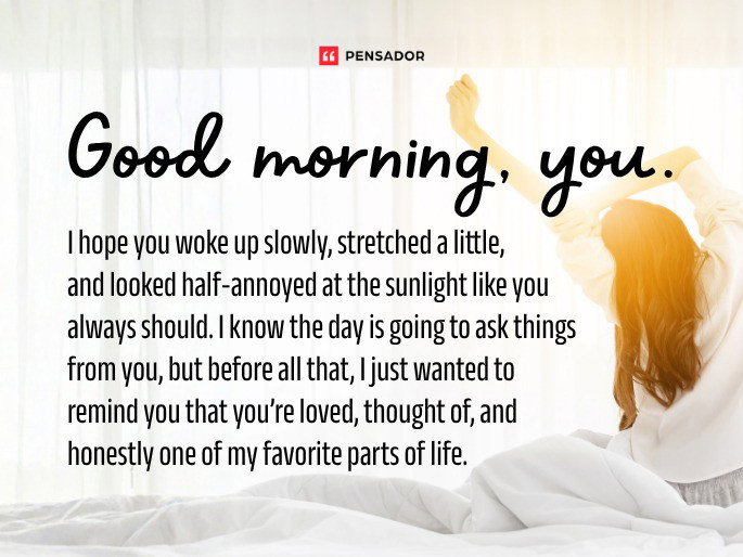 Good morning, you. I hope you woke up slowly, stretched a little, and looked half-annoyed at the sunlight like you always should. I know the day is going to ask things from you, but before all that, I just wanted to remind you that you’re loved, thought of, and honestly one of my favorite parts of life.