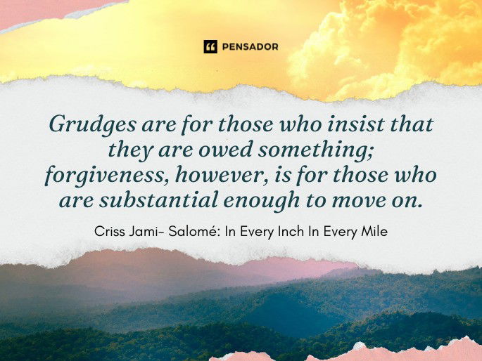 Grudges are for those who insist that they are owed something; forgiveness, however, is for those who are substantial enough to move on. Criss Jami- Salomé: In Every Inch In Every Mile