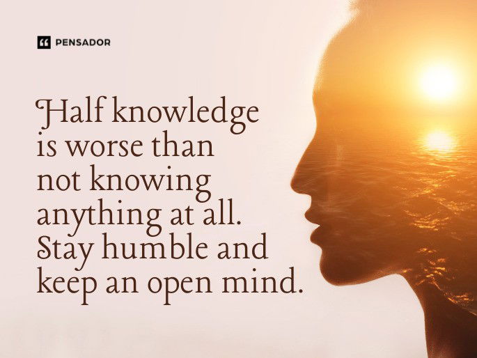 Half knowledge is worse than not knowing anything at all. Stay humble and keep an open mind.