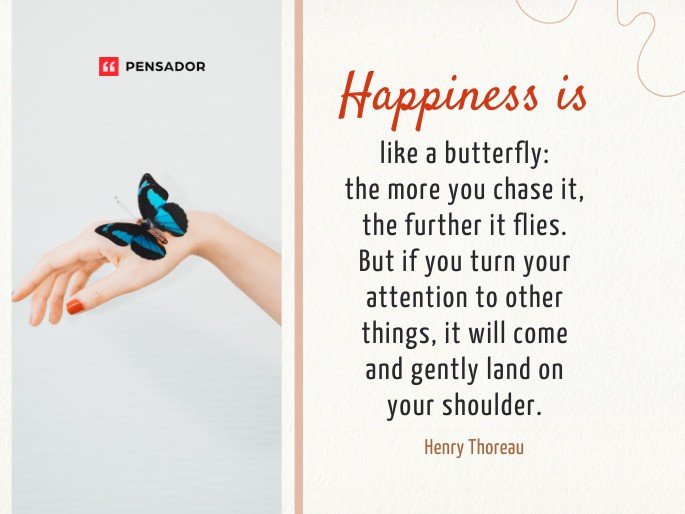 Happiness is like a butterfly: the more you chase it, the further it flies. But if you turn your attention to other things, it will come and gently land on your shoulder. -Henry Thoreau