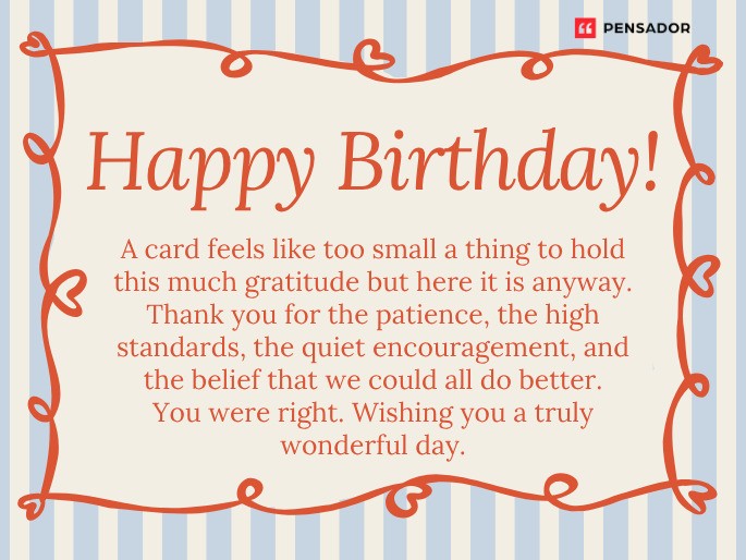 Happy Birthday! A card feels like too small a thing to hold this much gratitude but here it is anyway. Thank you for the patience, the high standards, the quiet encouragement, and the belief that we could all do better. You were right. Wishing you a truly wonderful day.