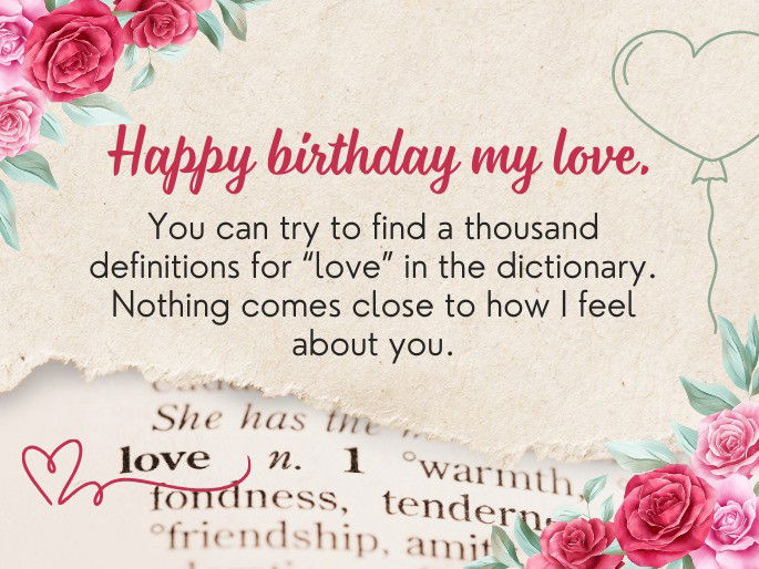 Happy birthday my love. You can try to find a thousand definitions for “love” in the dictionary. Nothing comes close to how I feel about you.