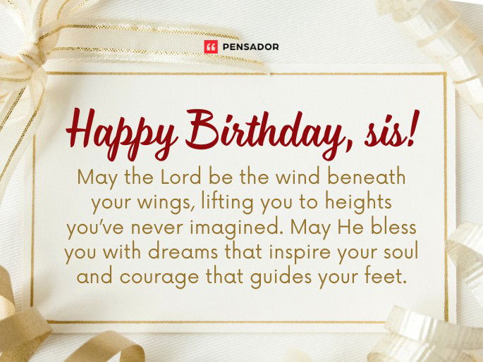 Happy Birthday, sis! May the Lord be the wind beneath your wings, lifting you to heights you’ve never imagined. May He bless you with dreams that inspire your soul and courage that guides your feet.