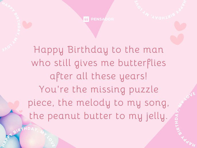 Happy Birthday to the man who still gives me butterflies after all these years! You‘re the missing puzzle piece, the melody to my song, the peanut butter to my jelly.