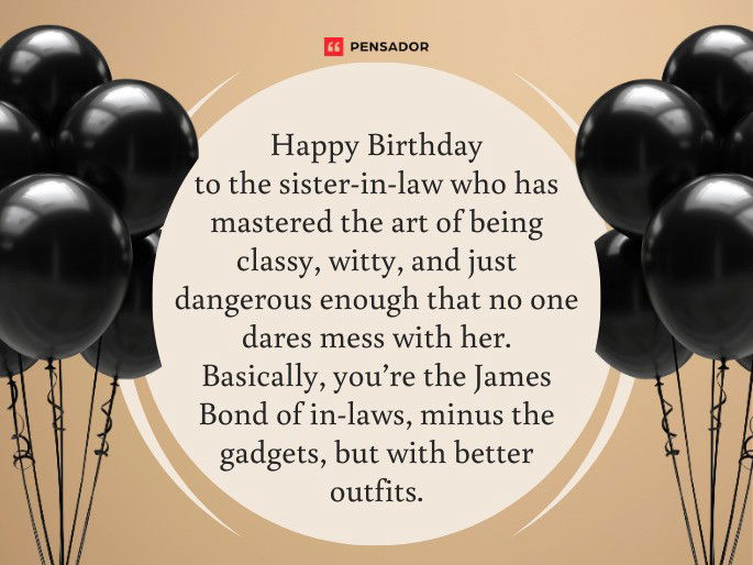 Happy Birthday to the sister-in-law who has mastered the art of being classy, witty, and just dangerous enough that no one dares mess with her. Basically, you’re the James Bond of in-laws, minus the gadgets, but with better outfits.