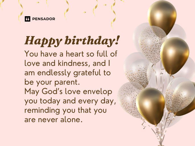 Happy birthday! You have a heart so full of love and kindness, and I am endlessly grateful to be your parent. May God’s love envelop you today and every day, reminding you that you are never alone.