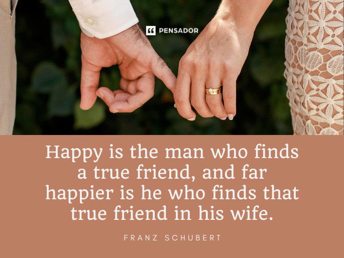 Happy is the man who finds a true friend, and far happier is he who finds that true friend in his wife.  Franz Schubert