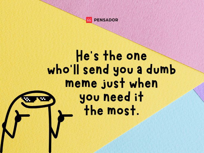 He’s the one who’ll send you a dumb meme just when you need it the most.